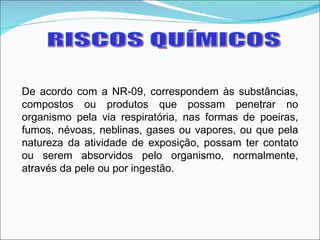 RISCOS QUÍMICOS De acordo com a NR-09, correspondem às substâncias, compostos ou produtos que possam penetrar no organismo pela via respiratória, nas formas de poeiras, fumos, névoas, neblinas, gases ou vapores, ou que pela natureza da atividade de exposição, possam ter contato ou serem absorvidos pelo organismo, normalmente, através da pele ou por ingestão.  