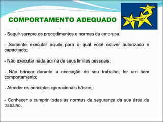 -  Seguir sempre os procedimentos e normas  da empresa; -  Somente executar aquilo para o qual você estiver autorizado e capacitado; -  Não executar nada acima de seus limites pessoais; -  Não brincar durante a execução de seu trabalho, ter um bom comportamento; -  Atender os princípios operacionais básico; - Conhecer e cumprir todas as normas de segurança da sua área de trabalho. COMPORTAMENTO ADEQUADO 