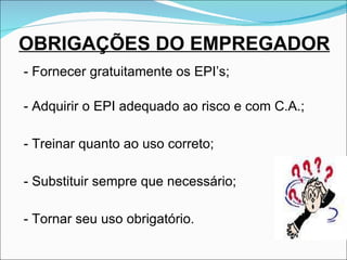 OBRIGAÇÕES DO EMPREGADOR - Fornecer gratuitamente os EPI’s; - Adquirir o EPI adequado ao risco e com C.A.; - Treinar quanto ao uso correto; - Substituir sempre que necessário; -  Tornar seu uso obrigatório. 