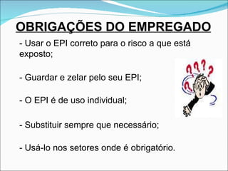 OBRIGAÇÕES DO EMPREGADO - Usar o EPI correto para o risco a que está exposto; - Guardar e zelar pelo seu EPI; - O EPI é de uso individual; - Substituir sempre que necessário; -  Usá-lo nos setores onde é obrigatório. 