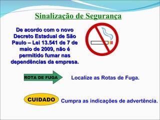 Sinalização de Segurança De acordo com o novo Decreto Estadual de São Paulo – Lei 13.541 de 7 de maio de 2009, não é permitido fumar nas dependências da empresa. ROTA DE FUGA CUIDADO Localize as Rotas de Fuga. Cumpra as indicações de advertência. 