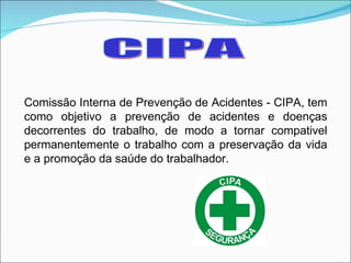 CIPA Comissão Interna de Prevenção de Acidentes - CIPA, tem como objetivo a prevenção de acidentes e doenças decorrentes do trabalho, de modo a tornar compativel permanentemente o trabalho com a preservação da vida e a promoção da saúde do trabalhador. 