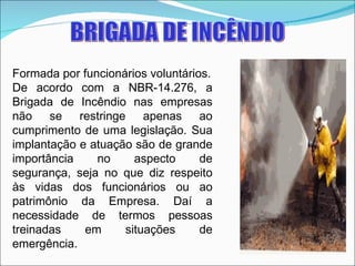 BRIGADA DE INCÊNDIO Formada por funcionários voluntários. De acordo com a NBR-14.276, a Brigada de Incêndio nas empresas não se restringe apenas ao cumprimento de uma legislação. Sua implantação e atuação são de grande importância no aspecto de segurança, seja no que diz respeito às vidas dos funcionários ou ao patrimônio da Empresa. Daí a necessidade de termos pessoas treinadas em situações de emergência. 