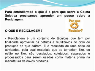 Para entendermos o que é e para que serve a Coleta Seletiva precisamos aprender um pouco sobre a Reciclagem. O QUE É RECICLAGEM? - Reciclagem é um conjunto de técnicas que tem por finalidade aproveitar os detritos e reutilizá-los no ciclo de produção de que saíram. É o resultado de uma série de atividades, pela qual materiais que se tornariam lixo, ou estão no lixo, são desviados, coletados, separados e processados para serem usados como matéria prima na manufatura de novos produtos. 