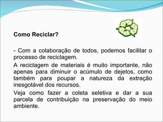 Como Reciclar? - Com a colaboração de todos, podemos facilitar o processo de reciclagem.  A reciclagem de materiais é muito importante, não apenas para diminuir o acúmulo de dejetos, como também para poupar a natureza da extração inesgotável dos recursos. Veja como fazer a coleta seletiva e dar a sua parcela de contribuição na preservação do meio ambiente. 