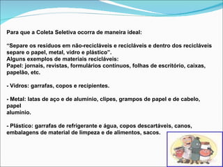 Para que a Coleta Seletiva ocorra de maneira ideal: “ Separe os resíduos em não-recicláveis e recicláveis e dentro dos recicláveis separe o papel, metal, vidro e plástico”. Alguns exemplos de materiais recicláveis: Papel: jornais, revistas, formulários contínuos, folhas de escritório, caixas, papelão, etc. - Vidros: garrafas, copos e recipientes. - Metal: latas de aço e de alumínio, clipes, grampos de papel e de cabelo, papel alumínio. - Plástico: garrafas de refrigerante e água, copos descartáveis, canos,  embalagens de material de limpeza e de alimentos, sacos. 