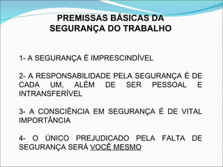 PREMISSAS BÁSICAS DA SEGURANÇA DO TRABALHO 1- A SEGURANÇA É IMPRESCINDÍVEL 2- A RESPONSABILIDADE PELA SEGURANÇA É DE CADA UM, ALÉM DE SER PESSOAL E INTRANSFERÍVEL  3- A CONSCIÊNCIA EM SEGURANÇA É DE VITAL IMPORTÂNCIA 4- O ÚNICO PREJUDICADO PELA FALTA DE SEGURANÇA SERÁ  VOCÊ MESMO 