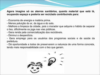 Agora imagine só os aterros sanitários, quanto material que está lá, ocupando espaço e poderia ser reciclado contribuindo para: - Economia de energia e matéria prima. - Menos poluição do ar, da água e do solo. - Melhora a limpeza da cidade, pois o morador que adquire o hábito de separar o lixo, dificilmente os joga nas vias públicas. - Gera renda pela comercialização dos recicláveis. - Diminui o desperdício. - Gera emprego para os usuários dos programas sociais e de saúde da prefeitura. - Dá oportunidade a todos de preservarem a natureza de uma forma concreta, tendo mais responsabilidade com o lixo que geram. 