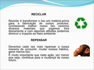 RECICLAR Reciclar é transformar o lixo em matéria-prima para a fabricação de outros produtos. Conhecendo melhor nosso lixo veremos diversos materiais que jogamos fora diariamente e com algumas atitudes podemos diminuir o impacto ao meio ambiente. REPENSAR Devemos cada vez mais repensar a nossa maneira de consumir, mudar nossos hábitos, gerar menos lixo.  É muito importante que cada ação, por menor que seja, contribua para a mudança do nosso futuro. 