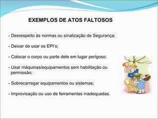 EXEMPLOS DE ATOS FALTOSOS - Desrespeito às normas ou sinalização de Segurança; - Deixar de usar os EPI’s; - Colocar o corpo ou parte dele em lugar perigoso; - Usar máquinas/equipamentos sem habilitação ou  permissão; - Sobrecarregar equipamentos ou sistemas; - Improvisação ou uso de ferramentas inadequadas. 