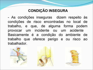 - As condições inseguras  dizem respeito às condições de risco encontradas no local de trabalho, e que, de alguma forma podem provocar um incidente ou um acidente  Basicamente é a condição do ambiente de trabalho que oferece perigo e ou risco ao trabalhador. CONDIÇÃO INSEGURA 