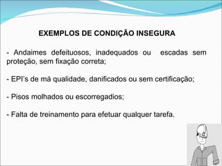 - Andaimes defeituosos, inadequados ou  escadas sem  proteção, sem fixação correta; - EPI’s de má qualidade, danificados ou sem certificação; - Pisos molhados ou escorregadios; - Falta de treinamento para efetuar qualquer tarefa. EXEMPLOS DE CONDIÇÃO INSEGURA 