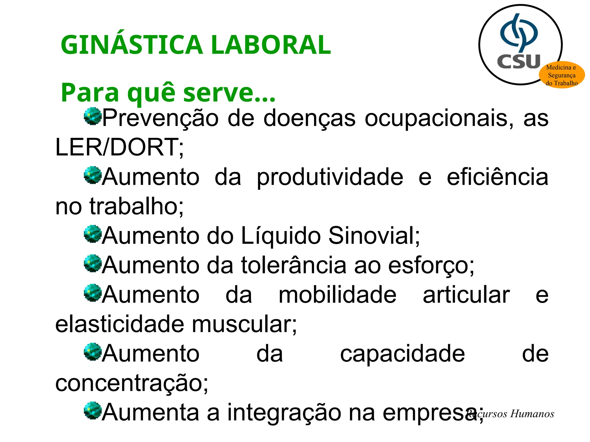 Prevenção de doenças ocupacionais, as
LER/DORT;
Aumento da produtividade e eficiência
no trabalho;
Aumento do Líquido Sinovial;
Aumento da tolerância ao esforço;
Aumento da mobilidade articular e
elasticidade muscular;
Aumento da capacidade de
concentração;
Aumenta a integração na empresa;
GINÁSTICA LABORAL
Para quê serve...
Medicina e
Segurança
do Trabalho
Recursos Humanos
 