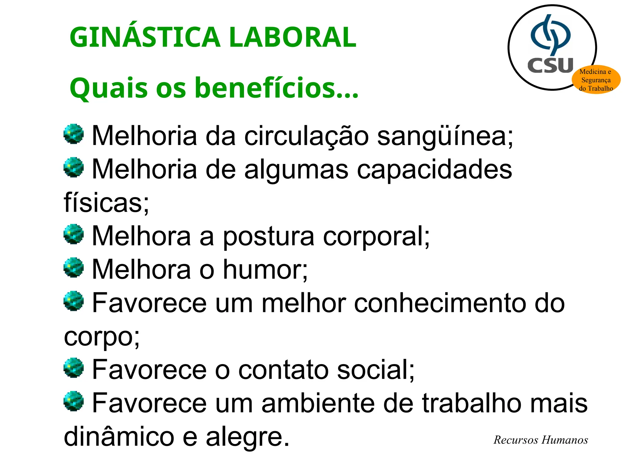 Melhoria da circulação sangüínea;
Melhoria de algumas capacidades
físicas;
Melhora a postura corporal;
Melhora o humor;
Favorece um melhor conhecimento do
corpo;
Favorece o contato social;
Favorece um ambiente de trabalho mais
dinâmico e alegre.
GINÁSTICA LABORAL
Quais os benefícios...
Medicina e
Segurança
do Trabalho
Recursos Humanos
 