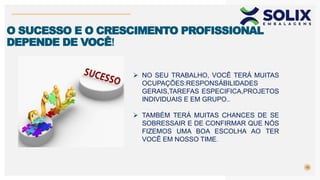 10
O SUCESSO E O CRESCIMENTO PROFISSIONAL
DEPENDE DE VOCÊ!
 NO SEU TRABALHO, VOCÊ TERÁ MUITAS
OCUPAÇÕES:RESPONSÁBILIDADES
GERAIS,TAREFAS ESPECIFICA,PROJETOS
INDIVIDUAIS E EM GRUPO..
 TAMBÉM TERÁ MUITAS CHANCES DE SE
SOBRESSAIR E DE CONFIRMAR QUE NÓS
FIZEMOS UMA BOA ESCOLHA AO TER
VOCÊ EM NOSSO TIME.
 