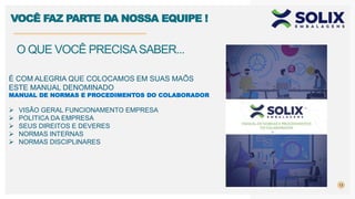 13
O QUE VOCÊ PRECISASABER...
VOCÊ FAZ PARTE DA NOSSA EQUIPE !
É COM ALEGRIA QUE COLOCAMOS EM SUAS MAÕS
ESTE MANUAL DENOMINADO
MANUAL DE NORMAS E PROCEDIMENTOS DO COLABORADOR
 VISÃO GERAL FUNCIONAMENTO EMPRESA
 POLITICA DA EMPRESA
 SEUS DIREITOS E DEVERES
 NORMAS INTERNAS
 NORMAS DISCIPLINARES
 