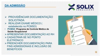 14
:
 PROVIDÊNCIAR DOCUMENTAÇÃO
SOLICITADA
 REALIZAR EXAME MÉDICO (
estabelecido no PCMSO)
• PCMSO: Programa de Controle Médico de
Saúde Ocupacional
APRESENTAR DOCUMENTAÇÃO AO RH
CADASTRAR-SE NO PONTO
ELETRÔNICO
PREENCHER DOCUMENTAÇÃO PARA
FINS ADMISSIONAIS E INCLUSÃO DE
BENEFÍCIOS
DA ADMISSÃO
 
