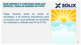 15
Todas manhãs antes de iniciar as
atividades, é de extrema importância para
a empresa que você participe do momento
de meditação e reflexão das 8h às 8:15h.
VOCÊ SEMPRE É O CONVIDADO MAIS QUE
ESPECIAL TODAS AS MANHÃS NO PÁTIO
 