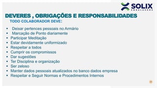 TODO COLABORADOR DEVE:
17
DEVERES , OBRIGAÇÕES E RESPONSABILIDADES
 Deixar pertences pessoais no Armário
 Marcação de Ponto diariamente
 Participar Meditação
 Estar devidamente uniformizado
 Respeitar a todos
 Cumprir os compromissos
 Dar sugestões
 Ter Disciplina e organização
 Ser zeloso
 Manter dados pessoais atualizados no banco dados empresa
 Respeitar e Seguir Normas e Procedimentos Internos
 