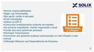 18
Honrar responsabilidades
Sigilo nas Informações
Ser gentil, cortês e educado
Evite Intimidades
Utilizar os EPI´S
Comunicar imediatamente acidente de trabalho
Ao encerrar expediente ,manter organizado o local
Cuidar dos seus pertences pessoais
Participar Treinamentos
Comunicar aos gestores qualquer preocupação ou real infração a este
manual
Utilização Máscara nas Dependências da Empresa
 