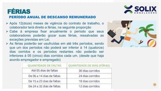 PERÍODO ANUAL DE DESCANSO REMUNERADO
19
FÉRIAS
 Após 12(doze) meses de vigência do contrato de trabalho, o
colaborador terá direito a férias, na seguinte proporção
 Cabe à empresa fixar anualmente o período que seus
colaboradores poderão gozar suas férias, ressalvadas as
exceções previstas em Lei.
 As férias poderão ser usufruídas em até três períodos, sendo
que um dos períodos não poderá ser inferior à 14 (quatorze)
dias corridos e os períodos restantes não poderão ser
inferiores à 05 (cinco) dias corridos cada um. (desde que haja
acordo empregador e empregado)
 