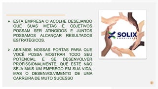 2
 ESTA EMPRESA O ACOLHE DESEJANDO
QUE SUAS METAS E OBJETIVOS
POSSAM SER ATINGIDOS E JUNTOS
POSSAMOS ALCANÇAR RESULTADOS
ESTRATÉGICOS.
 ABRIMOS NOSSAS PORTAS PARA QUE
VOCÊ POSSA MOSTRAR TODO SEU
POTENCIAL E SE DESENVOLVER
PROFISSIONALMENTE, QUE ESTE NÃO
SEJA MAIS UM EMPREGO EM SUA VIDA,
MAS O DESENVOLVIMENTO DE UMA
CARREIRA DE MUTO SUCESSO
 