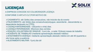 A EMPRESA CONCEDE AO COLABORADOR LICENÇA
CONFORME O ART.473 CLT,POR MOTIVO DE:
20
LICENÇAS
CASAMENTO- até 3(três) dias consecutivos, não incluído dia do evento
FALECIMENTO- até 3(três) dias consecutivos(conjugue, ascendente , descendente ou
dependente declarado na CTPS)
LICENÇA MATERNIDADE- 120(cento e vinte) dias.
LICENÇA PATERNIDADE- 05(cinco) dias corridos
DOAÇÃO VOLUNTÁRIA DE SANGUE: 1(um) dia , a cada 12(doze) meses de trabalho
ACIDENTE DE TRABALHO (mediante apresentação atestado médico)
AFASTAMENTO DOENÇA: mediante apresentação atestado médico em até 48 (quarenta e
oito horas após a ausência.
ALISTAMENTO MILITAR- 1(um) dia útil
 