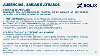 21
AUSÊNCIAS , SAÍDAS E ATRASOS
DEVER DO COLABORADOR:
COMUNICAR COM ANTECEDÊNCIA,SE POSSÍVEL, OU DE IMEDIATO AO GESTOR,TODA
OCORRÊNCIA DE AUSÊNCIA,SAÍDAS E/OU ATRASOS.
 ATESTADO MÉDICO-apresentar em até 48(quarenta e oito) horas após a ausência.
 Não haverá abono de faltas com a apresentação de atestados médicos com data retroativa
ATESTADO MÉDICO ACOMPANHANTES-Conforme Sindicato até 32 horas, consecutivas ou não,
durante o ano(menor 14 anos),exceto para filho excepcional.
 CUMPRIR AFASTAMENTO CONFORME DETERMINADO MÉDICO
FALTAS ILEGAIS,NÃO JUSTIFICADAS,NÃO ABONADAS
Advertência (faltas não justificadas)
As faltas, quando não abonadas, acarretarão, além da perda do salário correspondente, a redução
legal das férias, devendo ser descontadas no pagamento do salário do mês corrente
Á empresa cabe descontar os períodos relativos a atrasos, saídas mais cedo, sem prévia
autorização, faltas ao serviço e o consequente repouso semanal, excetuada as faltas e ausências
legais;
As faltas ilegais, não justificadas perante a correspondente chefia, acarretam a aplicação de
penalidades
 