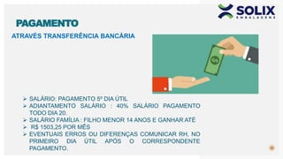 ATRAVÉS TRANSFERÊNCIA BANCÁRIA
22
PAGAMENTO
 SALÁRIO: PAGAMENTO 5º DIA ÚTIL
 ADIANTAMENTO SALÁRIO : 40% SALÁRIO PAGAMENTO
TODO DIA 20.
 SALÁRIO FAMÍLIA : FILHO MENOR 14 ANOS E GANHAR ATÉ
 R$ 1503,25 POR MÊS
 EVENTUAIS ERROS OU DIFERENÇAS COMUNICAR RH, NO
PRIMEIRO DIA ÚTIL APÓS O CORRESPONDENTE
PAGAMENTO.
 
