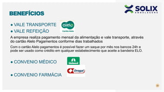 23
BENEFÍCIOS
● VALE TRANSPORTE
● VALE REFEIÇÃO
A empresa realiza pagamento mensal da alimentação e vale transporte, através
do cartão Alelo Pagamentos conforme dias trabalhados
Com o cartão Alelo pagamentos é possível fazer um saque por mês nos bancos 24h e
pode ser usado como crédito em qualquer estabelecimento que aceite a bandeira ELO.
● CONVENIO MÉDICO
● CONVENIO FARMÁCIA
 