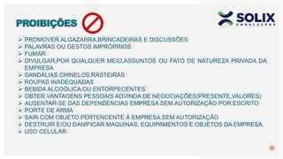 24
PROIBIÇÕES
 PROMOVER ALGAZARRA,BRINCADEIRAS E DISCUSSÕES
 PALAVRAS OU GESTOS IMPRÓPRIOS
 FUMAR
 DIVULGAR,POR QUALQUER MEIO,ASSUNTOS OU FATO DE NATUREZA PRIVADA DA
EMPRESA
 SANDÁLIAS,CHINELOS,RASTEIRAS
 ROUPAS INADEQUADAS
 BEBIDA ALCOÓLICA OU ENTORPECENTES
 OBTER VANTAGENS PESSOAIS ADVINDA DE NEGOCIAÇÕES(PRESENTE,VALORES)
 AUSENTAR-SE DAS DEPENDENCIAS EMPRESA SEM AUTORIZAÇÃO POR ESCRITO
 PORTE DE ARMA
 SAIR COM OBJETO PERTENCENTE À EMPRESA SEM AUTORIZAÇÃO
 DESTRUIR E/OU DANIFICAR MAQUINAS, EQUIPAMENTOS E OBJETOS DA EMPRESA.
 USO CELULAR
 
