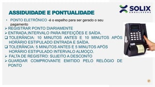 • PONTO ELETRÔNICO -é o espelho para ser gerado o seu
pagamento
27
ASSIDUIDADE E PONTUALIDADE
REGISTRAR PONTO DIARIAMENTE
ENTRADA,INTERVALO PARA REFEIÇÕES E SAÍDA.
 TOLERÂNCIA: 10 MINUTOS ANTES E 10 MINUTOS APÓS
HORÁRIO ESTIPULADO ENTRADA E SAÍDA.
 TOLERÂNCIA: 5 MINUTOS ANTES E 5 MINUTOS APÓS
HORÁRIO ESTIPULADO INTERVALO ALMOÇO.
 FALTA DE REGISTRO: SUJEITO A DESCONTO
GUARDAR COMPROVANTE EMITIDO PELO RELÓGIO DE
PONTO
 