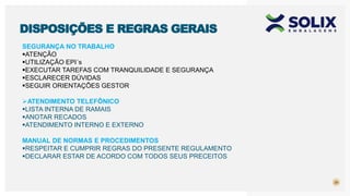 29
DISPOSIÇÕES E REGRAS GERAIS
SEGURANÇA NO TRABALHO
ATENÇÃO
UTILIZAÇÃO EPI´s
EXECUTAR TAREFAS COM TRANQUILIDADE E SEGURANÇA
ESCLARECER DÚVIDAS
SEGUIR ORIENTAÇÕES GESTOR
ATENDIMENTO TELEFÔNICO
LISTA INTERNA DE RAMAIS
ANOTAR RECADOS
ATENDIMENTO INTERNO E EXTERNO
MANUAL DE NORMAS E PROCEDIMENTOS
RESPEITAR E CUMPRIR REGRAS DO PRESENTE REGULAMENTO
DECLARAR ESTAR DE ACORDO COM TODOS SEUS PRECEITOS
 