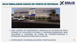 3
SOLIX EMBALAGENS NASCEU EM TEMPOS DE RETOMADA
 COM A MISSÃO DE MODERNIZAR O MERCADO DE SACARIAS DE RÁFIA
ATRAVÉS DE SOLUÇÕES EFICAZES E DIRIGIDAS,GARANTINDO MAIS
QUALIDADE E AGILIDADE NA FORMA DE ATENDER,PRODUZIR E
ENTREGAR PRODUDOS PARA SEUS CLIENTES.
 OFERECENDO: ECONOMIA,AGILIDADE E PONTUALIDADE.
 