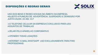 30
USO DOS BENS E REDES SOCIAIS NO ÂMBITO DA EMPRESA.
SUJEITO A PUNIÇÃO DE :ADVERTÊNCIA, SUSPENSÃO E DEMISSÃO POR
JUSTA CAUSA .Art 482 .CLT
O TELEFONE CELULAR DA EMPRESA É EXCLUSIVO PARA USO
ASSUNTOS DE TRABALHO
ZELAR PELO APARELHO CORPORATIVO
ATENDER TODAS LIGAÇÕES
INTERNET, E-MAIL,WHATSAPP USO EXCLUSIVAMENTE PARA FINS
PROFISSIONAIS.
DISPOSIÇÕES E REGRAS GERAIS
 