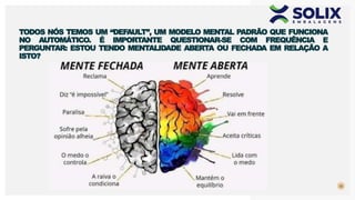32
TODOS NÓS TEMOS UM “DEFAULT”, UM MODELO MENTAL PADRÃO QUE FUNCIONA
NO AUTOMÁTICO. É IMPORTANTE QUESTIONAR-SE COM FREQUÊNCIA E
PERGUNTAR: ESTOU TENDO MENTALIDADE ABERTA OU FECHADA EM RELAÇÃO A
ISTO?
 