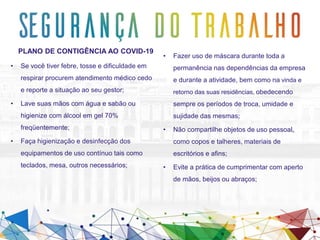 PLANO DE CONTIGÊNCIA AO COVID-19
• Se você tiver febre, tosse e dificuldade em
respirar procurem atendimento médico cedo
e reporte a situação ao seu gestor;
• Lave suas mãos com água e sabão ou
higienize com álcool em gel 70%
freqüentemente;
• Faça higienização e desinfecção dos
equipamentos de uso contínuo tais como
teclados, mesa, outros necessários;
• Fazer uso de máscara durante toda a
permanência nas dependências da empresa
e durante a atividade, bem como na vinda e
retorno das suas residências, obedecendo
sempre os períodos de troca, umidade e
sujidade das mesmas;
• Não compartilhe objetos de uso pessoal,
como copos e talheres, materiais de
escritórios e afins;
• Evite a prática de cumprimentar com aperto
de mãos, beijos ou abraços;
 