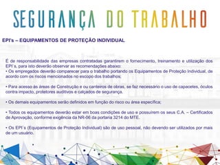 EPI’s – EQUIPAMENTOS DE PROTEÇÃO INDIVIDUAL
É de responsabilidade das empresas contratadas garantirem o fornecimento, treinamento e utilização dos
EPI`s, para isto deverão observar as recomendações abaixo:
• Os empregados deverão comparecer para o trabalho portando os Equipamentos de Proteção Individual, de
acordo com os riscos mencionados no escopo dos trabalhos;
• Para acesso às áreas de Construção e ou canteiros de obras, se faz necessário o uso de capacetes, óculos
contra impacto, protetores auditivos e calçados de segurança.
• Os demais equipamentos serão definidos em função do risco ou área específica;
• Todos os equipamentos deverão estar em boas condições de uso e possuírem os seus C.A. – Certificados
de Aprovação, conforme exigência da NR-06 da portaria 3214 do MTE.
• Os EPI`s (Equipamentos de Proteção Individual) são de uso pessoal, não devendo ser utilizados por mais
de um usuário.
 