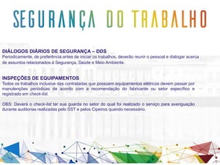 DIÁLOGOS DIÁRIOS DE SEGURANÇA – DDS
Periodicamente, de preferência antes de iniciar os trabalhos, deverão reunir o pessoal e dialogar acerca
de assuntos relacionados à Segurança, Saúde e Meio Ambiente.
INSPEÇÕES DE EQUIPAMENTOS
Todos os trabalhos inclusive das contratadas que possuem equipamentos elétricos devem passar por
manutenções periódicas de acordo com a recomendação do fabricante ou setor específico e
registrado em check-list.
OBS: Deverá o check-list ter sua guarda no setor do qual foi realizado o serviço para averiguação
durante auditorias realizadas pelo SST e pelos Cipeiros quando necessário.
 