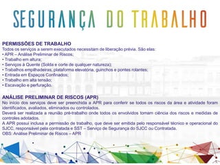 PERMISSÕES DE TRABALHO
Todos os serviços a serem executados necessitam de liberação prévia. São elas:
• APR – Análise Preliminar de Riscos;
• Trabalho em altura;
• Serviços à Quente (Solda e corte de qualquer natureza);
• Trabalhos empilhadeiras, plataforma elevatória, guinchos e pontes rolantes;
• Entrada em Espaços Confinados;
• Trabalho em alta tensão;
• Escavação e perfuração.
ANÁLISE PRELIMINAR DE RISCOS (APR)
No início dos serviços deve ser preenchida a APR para conferir se todos os riscos da área e atividade foram
identificados, avaliados, eliminados ou controlados.
Deverá ser realizada a reunião pré-trabalho onde todos os envolvidos tomam ciência dos riscos e medidas de
controles adotados.
A APR possui inclusa a permissão de trabalho, que deve ser emitida pelo responsável técnico e operacional do
SJCC, responsável pela contratada e SST – Serviço de Segurança do SJCC ou Contratada.
OBS: Análise Preliminar de Riscos – APR
 