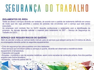 ISOLAMENTOS DE ÁREA
Todas as obras e serviços deverão ser isolados, de acordo com o padrão de isolamento definido em anexo
de modo que não seja permitido o acesso de pessoas não envolvidas com o serviço que está sendo
executado.
As empresas com contrato fixo no SJCC deverão confeccionar o isolamento com a identificação da
empresa. As demais deverão solicitar o material para isolamento no SST – Serviço de Segurança do
Trabalho do SJCC.
SERVIÇO QUE REQUER RISCOS DE QUEDAS:
Além de atender a todas as normas deste manual, para os serviços que estejam acima de 2,0 metros de altura,
os empregados deverão portar os seguintes equipamentos:
• Cinto de segurança tipo pára-quedista com dois talabartes .
• Para serviços que envolvam solda ou serviços à quente, deverão ser observado a resistência deste
equipamento à temperatura.
• Capacete com jugular
• Escadas - é proibido o uso de escadas metálicas, assim como escadas de confecção própria, fora dos padrões
exigidos pela norma brasileira,
• Andaimes - conforme padrão NR 18
 