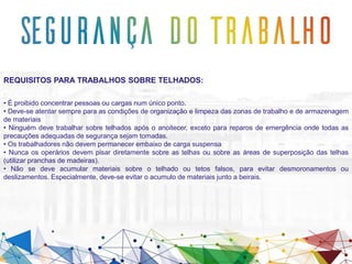REQUISITOS PARA TRABALHOS SOBRE TELHADOS:
• É proibido concentrar pessoas ou cargas num único ponto.
• Deve-se atentar sempre para as condições de organização e limpeza das zonas de trabalho e de armazenagem
de materiais
• Ninguém deve trabalhar sobre telhados após o anoitecer, exceto para reparos de emergência onde todas as
precauções adequadas de segurança sejam tomadas.
• Os trabalhadores não devem permanecer embaixo de carga suspensa
• Nunca os operários devem pisar diretamente sobre as telhas ou sobre as áreas de superposição das telhas
(utilizar pranchas de madeiras).
• Não se deve acumular materiais sobre o telhado ou tetos falsos, para evitar desmoronamentos ou
deslizamentos. Especialmente, deve-se evitar o acumulo de materiais junto a beirais.
 