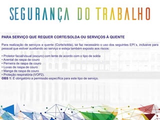 PARA SERVIÇO QUE REQUER CORTE/SOLDA OU SERVIÇOS À QUENTE
Para realização de serviços a quente (Corte/solda), se faz necessário o uso dos seguintes EPI`s, inclusive para
pessoal que estiver auxiliando ao serviço e esteja também exposto aos riscos:
• Protetor facial/visual (escuro) com lente de acordo com o tipo de solda
• Avental de raspa de couro
• Perneira de raspa de couro
• Luvas de raspa de couro
• Manga de raspa de couro
• Proteção respiratória (VOP2).
OBS 1: É obrigatório a permissão específica para este tipo de serviço.
 