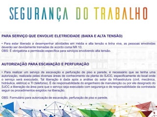 PARA SERVIÇO QUE ENVOLVE ELETRICIDADE (BAIXA E ALTA TENSÃO)
• Para estar liberado a desempenhar atividades em média e alta tensão e linha viva, as pessoas envolvidas
deverão ser devidamente treinadas de acordo coma NR 10.
OBS: É obrigatória a permissão específica para serviços envolvendo alta tensão.
AUTORIZAÇÃO PARA ESCAVAÇÃO E PERFURAÇÃO
• Para realizar um serviço de escavação e perfuração de piso e parede, é necessário que se tenha uma
autorização, realizada pelas diversas áreas de conhecimento da planta do SJCC, especificamente do local onde
o serviço será executado. Tal liberação é dada após a análise do setor da Infraestrutura (civil, mecânica,
hidráulica, elétrica) e TI (telefonia). É de responsabilidade do engenheiro de manutenção ou por ele designado do
SJCC a liberação da área para que o serviço seja executado com segurança e de responsabilidade da contratada
seguir os procedimentos exigidos na liberação.
OBS: Formulário para autorização de escavação, perfuração de piso e parede.
 