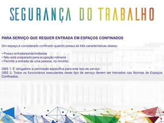 PARA SERVIÇO QUE REQUER ENTRADA EM ESPAÇOS CONFINADOS
Um espaço é considerado confinado quando possui as três características abaixo:
• Possui entrada/saída limitados
• Não está preparado para ocupação rotineira
• Permite a entrada de uma pessoa, no mínimo.
OBS 1: É obrigatório a permissão específica para este tipo de serviço
OBS 2: Todos os funcionários executantes deste tipo de serviço devem ser treinados nas Normas de Espaços
Confinados.
 