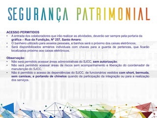 ACESSO PERMITIDOS
• A entrada dos colaboradores que irão realizar as atividades, deverão ser sempre pela portaria da
gráfica – Rua da Fundição, Nº 257, Santo Amaro;
• O banheiro utilizado para asseios pessoais, e banhos será o próximo dos caixas eletrônicos;
• Será disponibilizados armários individuais com chaves para a guarda de pertences, que ficarão
localizados próximo aos caixas eletrônicos.
Observação:
• Não será permitido acessar áreas administrativas do SJCC, sem autorização;
• Não será permitido acessar áreas de riscos sem acompanhamento e liberação do coordenador de
manutenção do SJCC,
• Não é permitido o acesso às dependências do SJCC, de funcionários vestidos com short, bermuda,
sem camisas, e portando de chinelos quando da participação da integração ou para a realização
dos serviços.
 
