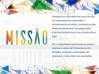 Satisfazer por intermédio dos seus veículos,
as necessidades de informação e
entretenimento do público, pautando-se pela
defesa da democracia, da justiça social
e da livre iniciativa e por uma conduta ética e
legal.
Ter o compromisso permanente de apoiar e
valorizar a cultura de Pernambuco e do
Nordeste, buscando a perenidade das
empresas e o bem-estar dos associados.
 