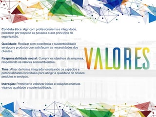 Conduta ética: Agir com profissionalismo e integridade,
prezando por respeito às pessoas e aos princípios da
organização.
Qualidade: Realizar com excelência e sustentabilidade
serviços e produtos que satisfaçam as necessidades dos
clientes.
Responsabilidade social: Cumprir os objetivos da empresa,
respeitando os valores socioambientais.
Time: Atuar de forma integrada valorizando os aspectos e
potencialidades individuais para atingir a qualidade de nossos
produtos e serviços.
Inovação: Promover e valorizar ideias e soluções criativas
visando qualidade e sustentabilidade.
 