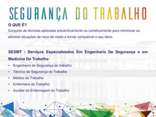 O QUE É?
Conjunto de técnicas aplicadas preventivamente ou corretivamente para minimizar ou
eliminar situações de risco de modo a tornar compatível o seu labor.
SESMT - Serviços Especializados Em Engenharia De Segurança e em
Medicina Do Trabalho
• Engenheiro de Segurança do trabalho
• Técnico de Segurança do Trabalho
• Médico do Trabalho
• Enfermeiro do Trabalho
• Auxiliar de Enfermagem do Trabalho
 