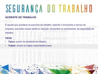 ACIDENTE DE TRABALHO
É aquele que acontece no exercício do trabalho, estando o funcionário a serviço da
empresa, que pode causar perda ou redução, temporária ou permanente, da capacidade de
trabalho.
TIPOS
• Típico: ocorre no ambiente de trabalho.
• Trajeto: ocorre no trajeto casa/trabalho/casa.
 